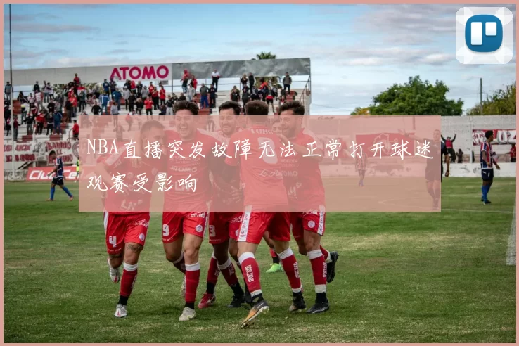 NBA直播突发故障无法正常打开球迷观赛受影响