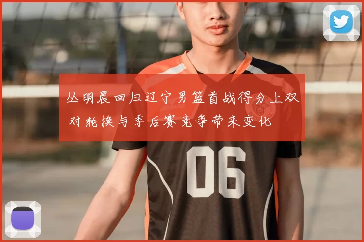 丛明晨回归辽宁男篮首战得分上双 对轮换与季后赛竞争带来变化