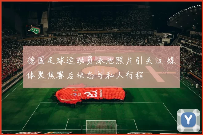 德国足球运动员泳池照片引关注 媒体聚焦赛后状态与私人行程