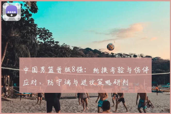 中国男篮晋级8强:轮换考验与伤停应对,防守端与进攻策略研判