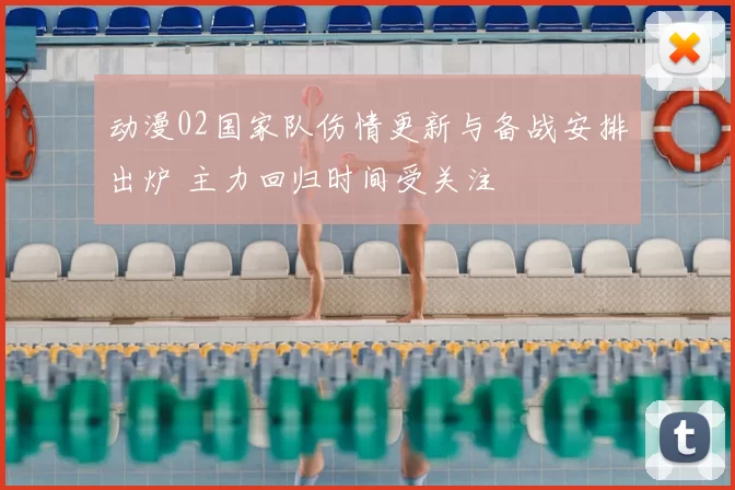 动漫02国家队伤情更新与备战安排出炉 主力回归时间受关注