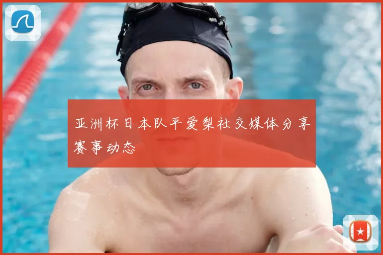 亚洲杯日本队平爱梨社交媒体分享赛事动态