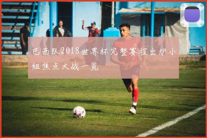 巴西队2018世界杯完整赛程出炉小组焦点大战一览