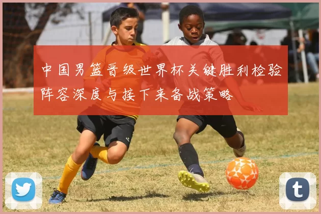中国男篮晋级世界杯关键胜利检验阵容深度与接下来备战策略