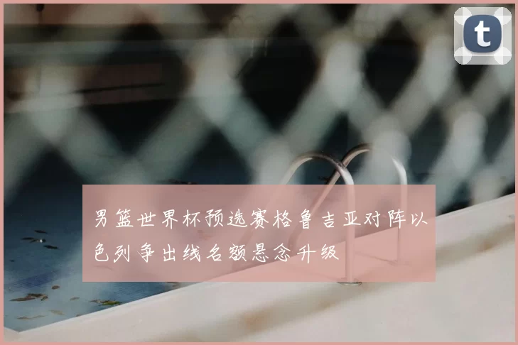 男篮世界杯预选赛格鲁吉亚对阵以色列争出线名额悬念升级