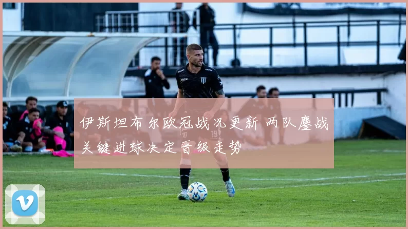 伊斯坦布尔欧冠战况更新 两队鏖战关键进球决定晋级走势