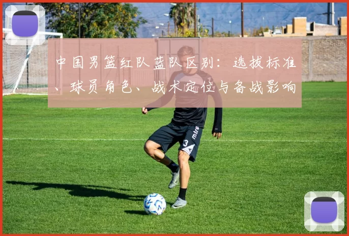 中国男篮红队蓝队区别：选拔标准、球员角色、战术定位与备战影响