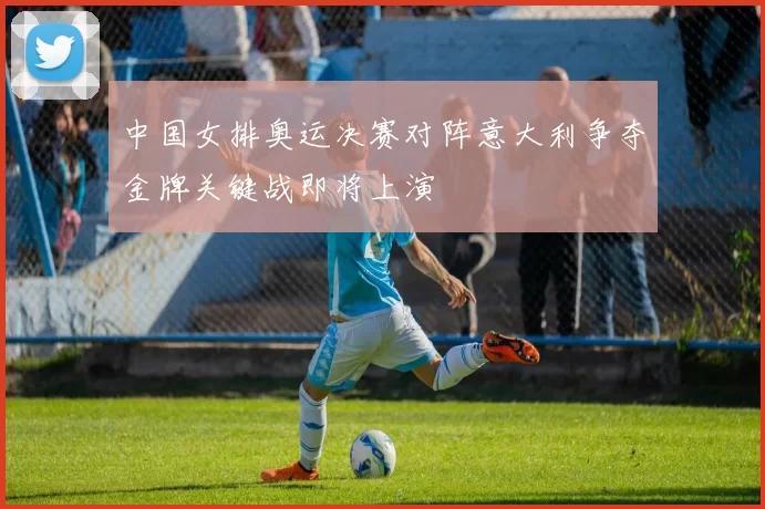 中国女排奥运决赛对阵意大利争夺金牌关键战即将上演