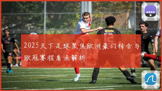 2025天下足球聚焦欧洲豪门转会与欧冠赛程看点解析