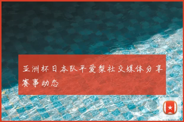 亚洲杯日本队平爱梨社交媒体分享赛事动态
