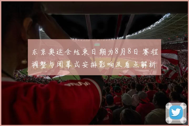 东京奥运会结束日期为8月8日 赛程调整与闭幕式安排影响及看点解析