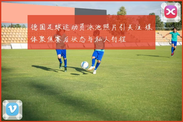 德国足球运动员泳池照片引关注 媒体聚焦赛后状态与私人行程