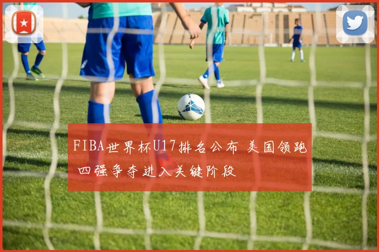 FIBA世界杯U17排名公布 美国领跑 四强争夺进入关键阶段