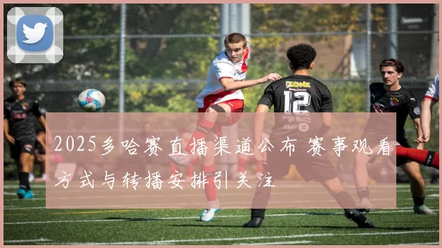 2025多哈赛直播渠道公布 赛事观看方式与转播安排引关注