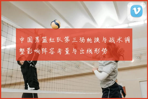 中国男篮红队第三场轮换与战术调整影响阵容考量与出线形势