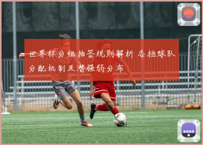 世界杯分组抽签规则解析 各档球队分配机制及潜强弱分布