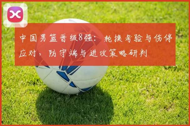 中国男篮晋级8强:轮换考验与伤停应对,防守端与进攻策略研判