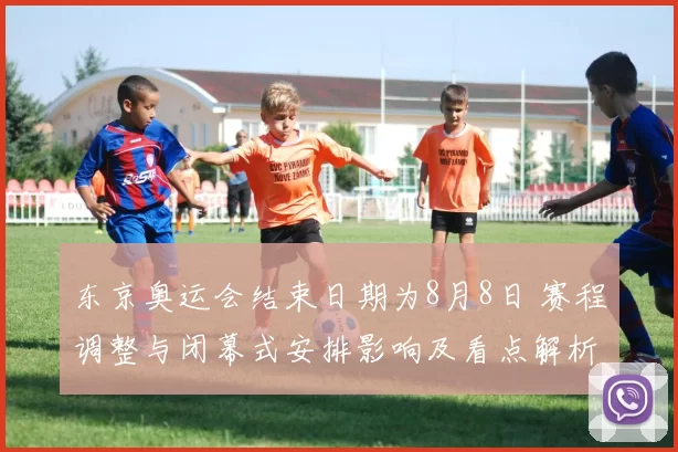 东京奥运会结束日期为8月8日 赛程调整与闭幕式安排影响及看点解析