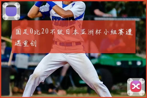 国足0比20不敌日本亚洲杯小组赛遭遇重创