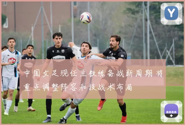 中国女足现任主教练备战新周期 将重点调整阵容和技战术布局