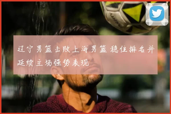 辽宁男篮击败上海男篮 稳住排名并延续主场强势表现