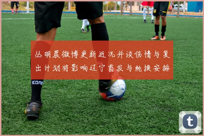 丛明晨微博更新近况并谈伤情与复出计划将影响辽宁首发与轮换安排