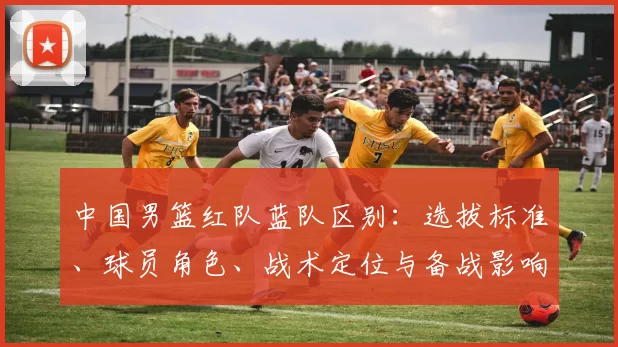 中国男篮红队蓝队区别：选拔标准、球员角色、战术定位与备战影响