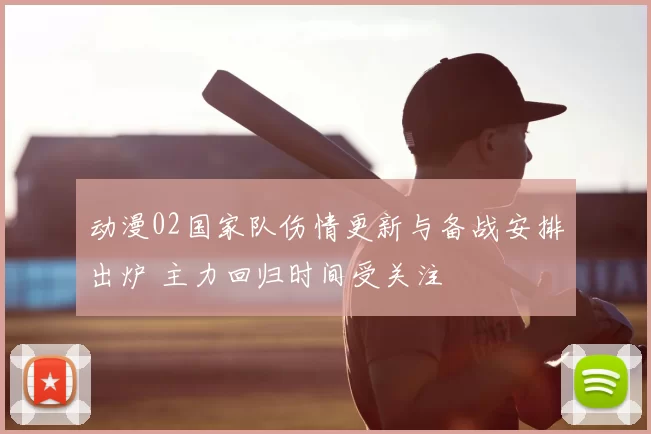 动漫02国家队伤情更新与备战安排出炉 主力回归时间受关注
