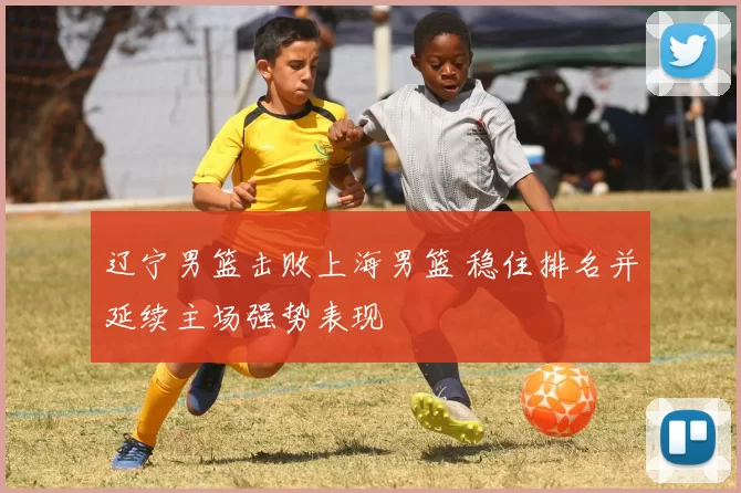 辽宁男篮击败上海男篮 稳住排名并延续主场强势表现