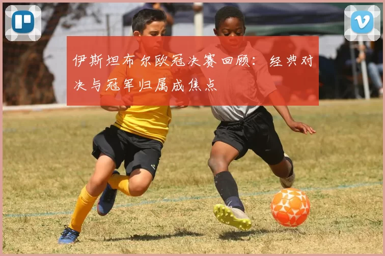 伊斯坦布尔欧冠决赛回顾：经典对决与冠军归属成焦点