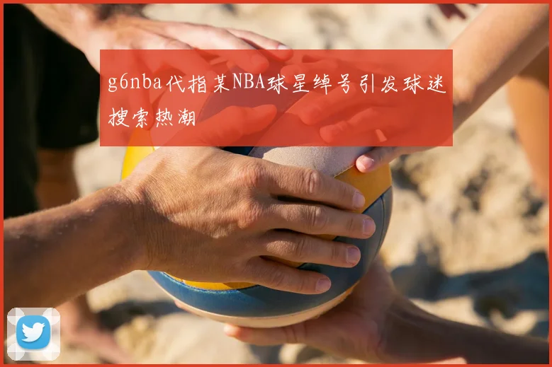 g6nba代指某NBA球星绰号引发球迷搜索热潮