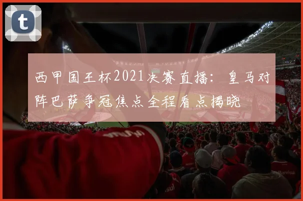西甲国王杯2021决赛直播：皇马对阵巴萨争冠焦点全程看点揭晓