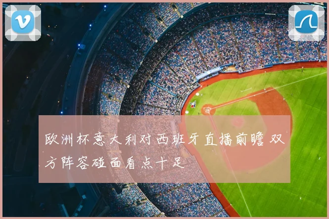 欧洲杯意大利对西班牙直播前瞻 双方阵容碰面看点十足