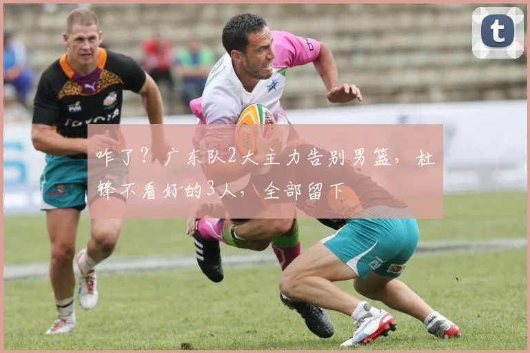 咋了?广东队2大主力告别男篮,杜锋不看好的3人,全部留下