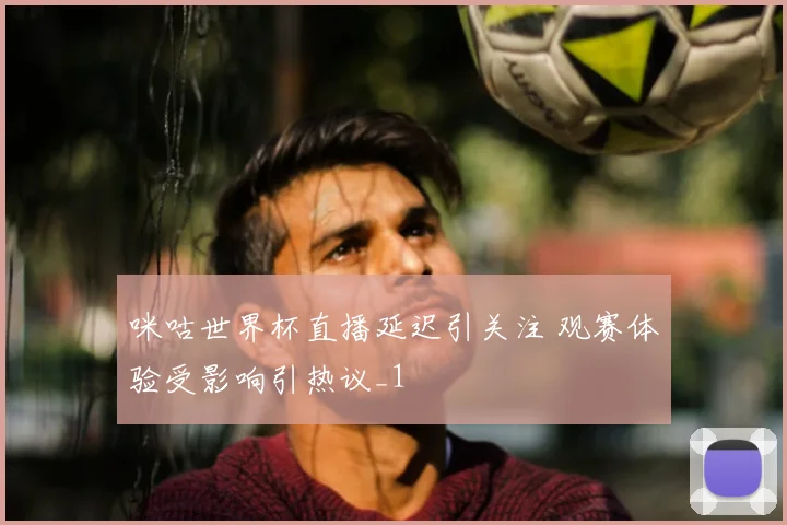 咪咕世界杯直播延迟引关注 观赛体验受影响引热议_1