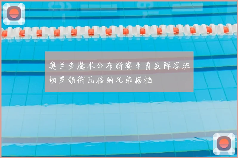 奥兰多魔术公布新赛季首发阵容班切罗领衔瓦格纳兄弟搭档