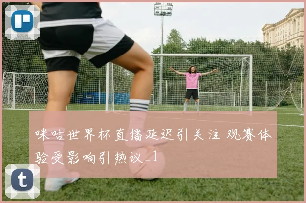 咪咕世界杯直播延迟引关注 观赛体验受影响引热议_1